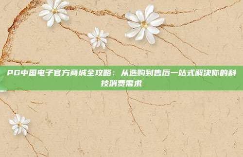 PG中国电子官方商城全攻略：从选购到售后一站式解决你的科技消费需求