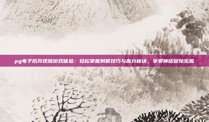 pg电子后羿视频游戏体验：轻松掌握射箭技巧与高分秘诀，享受神话冒险乐趣