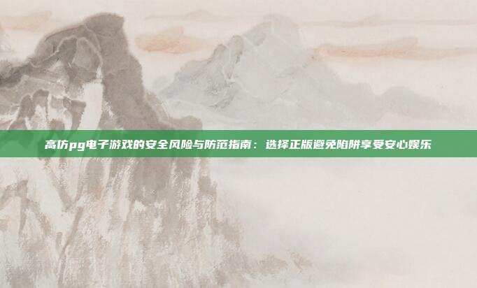高仿pg电子游戏的安全风险与防范指南：选择正版避免陷阱享受安心娱乐