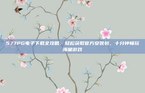 577PG电子下载全攻略:轻松获取官方安装包,十分钟畅玩海量游戏