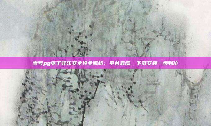 壹号pg电子娱乐安全性全解析：平台靠谱，下载安装一步到位