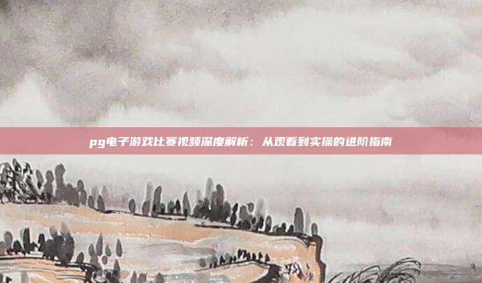 pg电子游戏比赛视频深度解析：从观看到实操的进阶指南