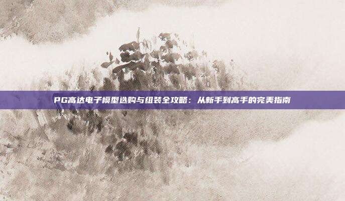 PG高达电子模型选购与组装全攻略:从新手到高手的完美指南